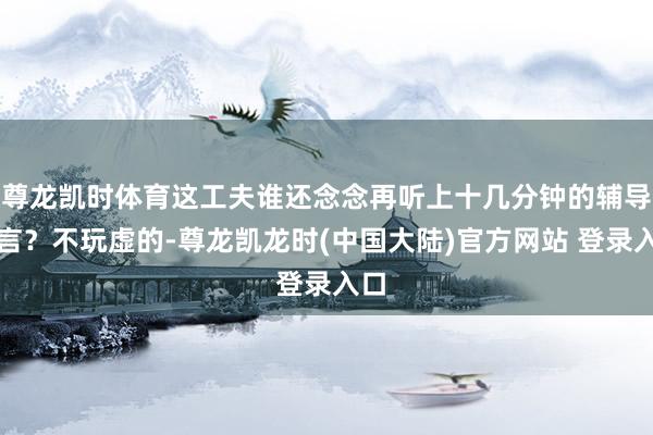 尊龙凯时体育这工夫谁还念念再听上十几分钟的辅导发言？不玩虚的-尊龙凯龙时(中国大陆)官方网站 登录入口