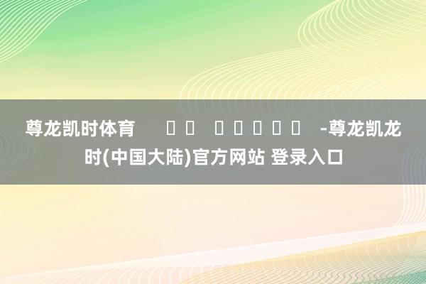 尊龙凯时体育      		  					  -尊龙凯龙时(中国大陆)官方网站 登录入口