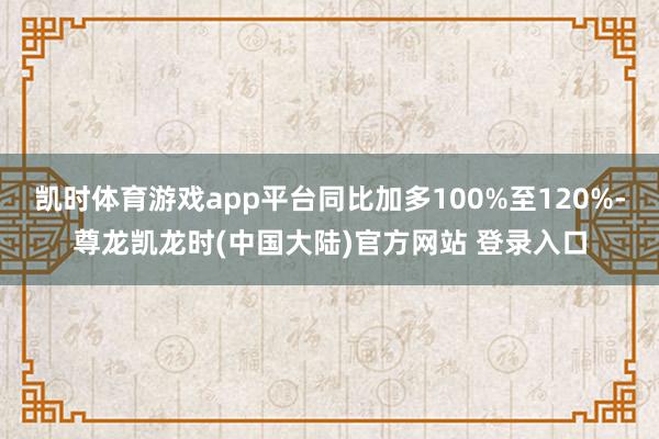 凯时体育游戏app平台同比加多100%至120%-尊龙凯龙时(中国大陆)官方网站 登录入口