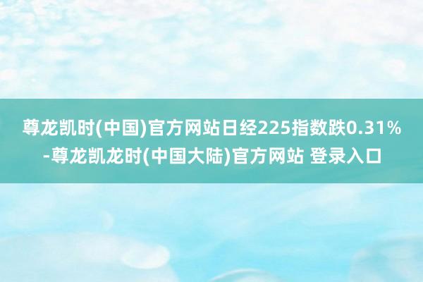 尊龙凯时(中国)官方网站日经225指数跌0.31%-尊龙凯龙时(中国大陆)官方网站 登录入口