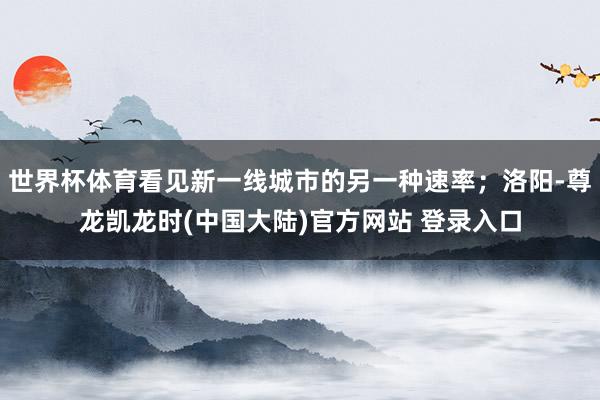 世界杯体育看见新一线城市的另一种速率；洛阳-尊龙凯龙时(中国大陆)官方网站 登录入口