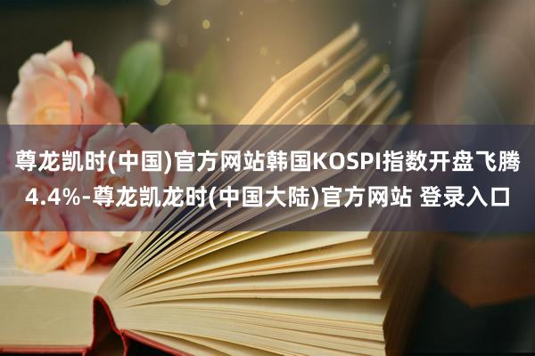尊龙凯时(中国)官方网站韩国KOSPI指数开盘飞腾4.4%-尊龙凯龙时(中国大陆)官方网站 登录入口