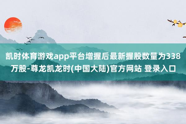 凯时体育游戏app平台增握后最新握股数量为338万股-尊龙凯龙时(中国大陆)官方网站 登录入口