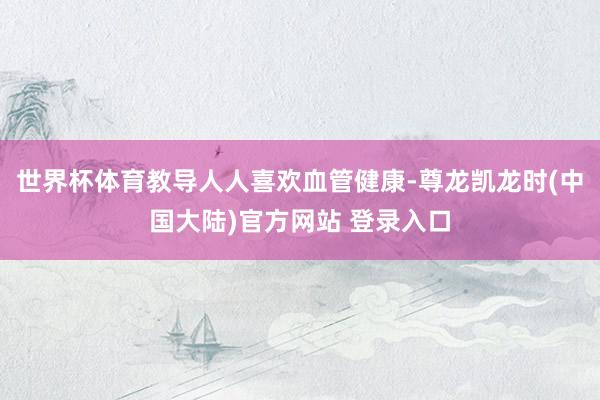世界杯体育教导人人喜欢血管健康-尊龙凯龙时(中国大陆)官方网站 登录入口