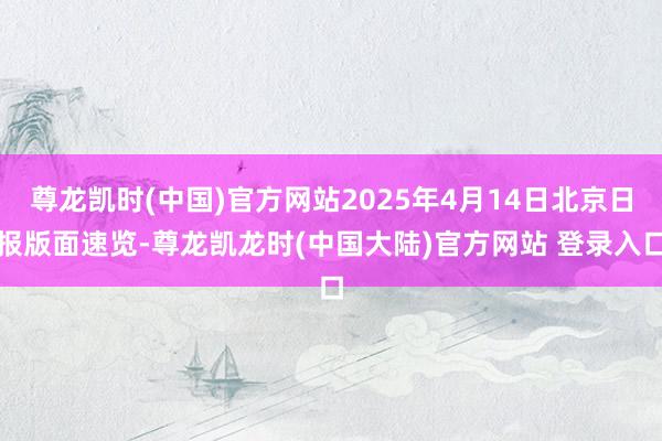 尊龙凯时(中国)官方网站2025年4月14日北京日报版面速览-尊龙凯龙时(中国大陆)官方网站 登录入口