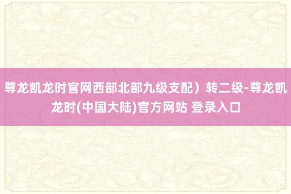 尊龙凯龙时官网西部北部九级支配）转二级-尊龙凯龙时(中国大陆)官方网站 登录入口