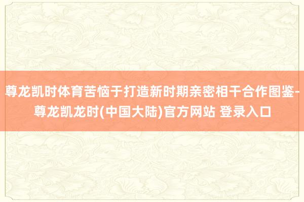 尊龙凯时体育苦恼于打造新时期亲密相干合作图鉴-尊龙凯龙时(中国大陆)官方网站 登录入口