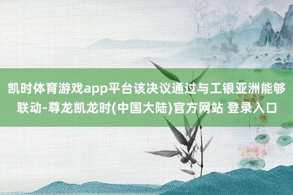 凯时体育游戏app平台该决议通过与工银亚洲能够联动-尊龙凯龙时(中国大陆)官方网站 登录入口
