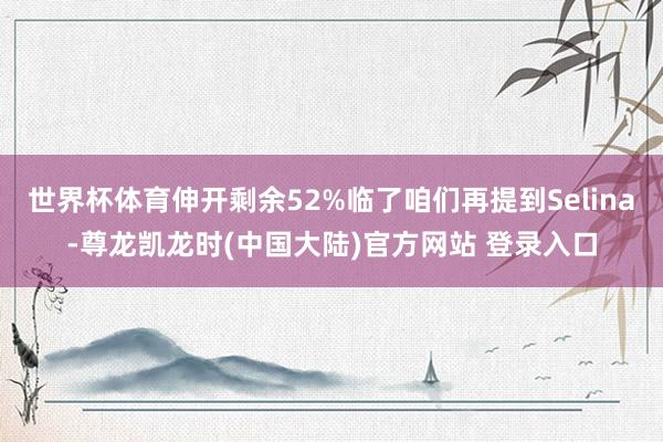 世界杯体育伸开剩余52%临了咱们再提到Selina-尊龙凯龙时(中国大陆)官方网站 登录入口