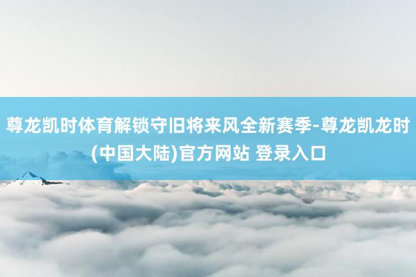 尊龙凯时体育解锁守旧将来风全新赛季-尊龙凯龙时(中国大陆)官方网站 登录入口