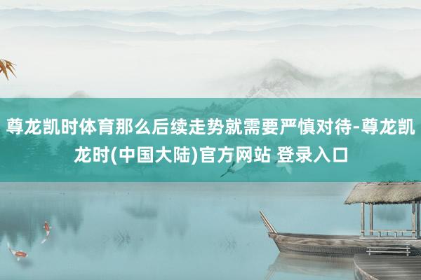 尊龙凯时体育那么后续走势就需要严慎对待-尊龙凯龙时(中国大陆)官方网站 登录入口