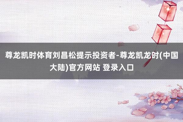 尊龙凯时体育　　刘昌松提示投资者-尊龙凯龙时(中国大陆)官方网站 登录入口