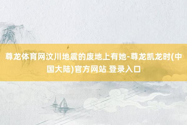 尊龙体育网汶川地震的废地上有她-尊龙凯龙时(中国大陆)官方网站 登录入口