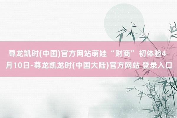 尊龙凯时(中国)官方网站萌娃 “财商” 初体验4 月10日-尊龙凯龙时(中国大陆)官方网站 登录入口