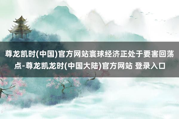尊龙凯时(中国)官方网站寰球经济正处于要害回荡点-尊龙凯龙时(中国大陆)官方网站 登录入口