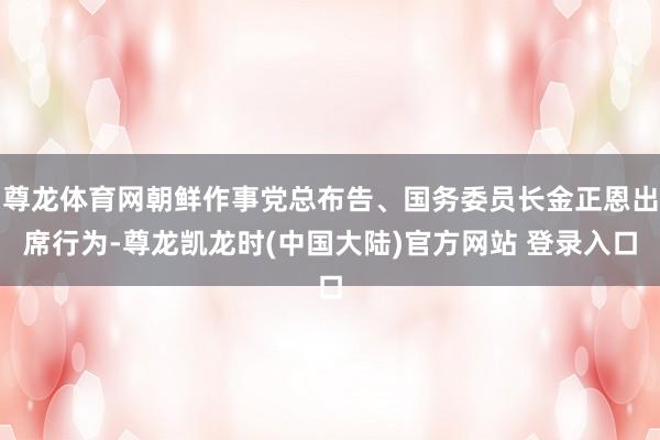 尊龙体育网朝鲜作事党总布告、国务委员长金正恩出席行为-尊龙凯龙时(中国大陆)官方网站 登录入口