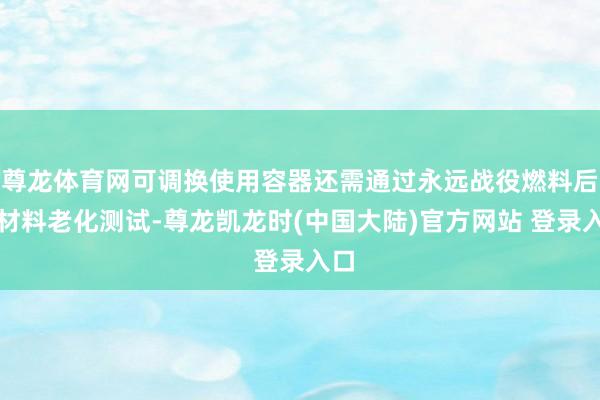 尊龙体育网可调换使用容器还需通过永远战役燃料后的材料老化测试-尊龙凯龙时(中国大陆)官方网站 登录入口