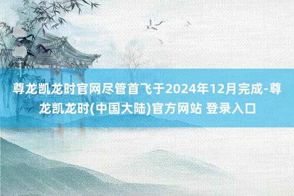 尊龙凯龙时官网尽管首飞于2024年12月完成-尊龙凯龙时(中国大陆)官方网站 登录入口