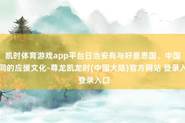 凯时体育游戏app平台日治安有与好意思国、中国不同的应援文化-尊龙凯龙时(中国大陆)官方网站 登录入口