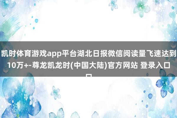 凯时体育游戏app平台湖北日报微信阅读量飞速达到10万+-尊龙凯龙时(中国大陆)官方网站 登录入口