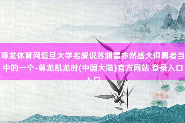 尊龙体育网复旦大学名解说苏渊雷亦然盛大仰慕者当中的一个-尊龙凯龙时(中国大陆)官方网站 登录入口