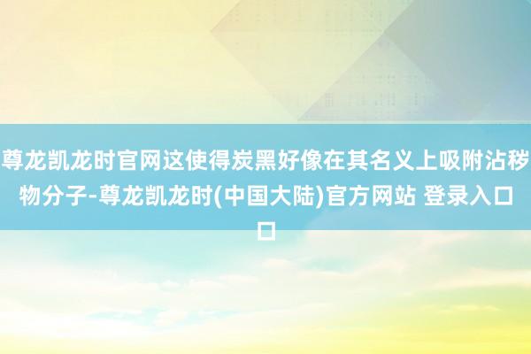 尊龙凯龙时官网这使得炭黑好像在其名义上吸附沾秽物分子-尊龙凯龙时(中国大陆)官方网站 登录入口