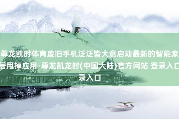尊龙凯时体育废旧手机泛泛皆大意启动最新的智能家居甩掉应用-尊龙凯龙时(中国大陆)官方网站 登录入口