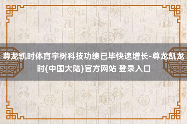 尊龙凯时体育宇树科技功绩已毕快速增长-尊龙凯龙时(中国大陆)官方网站 登录入口