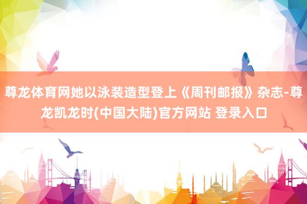 尊龙体育网她以泳装造型登上《周刊邮报》杂志-尊龙凯龙时(中国大陆)官方网站 登录入口