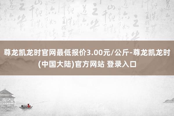 尊龙凯龙时官网最低报价3.00元/公斤-尊龙凯龙时(中国大陆)官方网站 登录入口