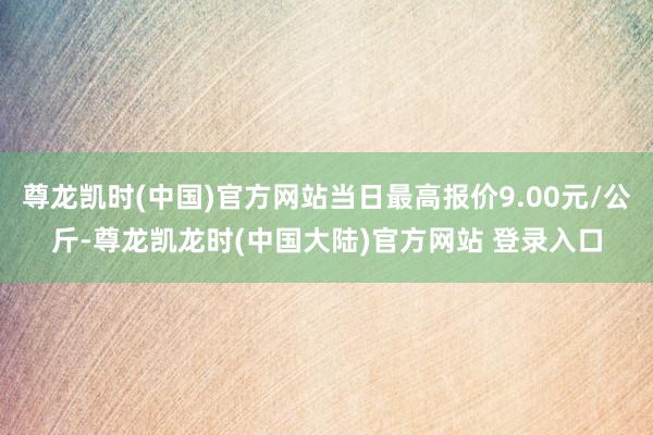 尊龙凯时(中国)官方网站当日最高报价9.00元/公斤-尊龙凯龙时(中国大陆)官方网站 登录入口