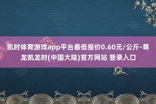 凯时体育游戏app平台最低报价0.60元/公斤-尊龙凯龙时(中国大陆)官方网站 登录入口
