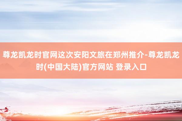 尊龙凯龙时官网这次安阳文旅在郑州推介-尊龙凯龙时(中国大陆)官方网站 登录入口