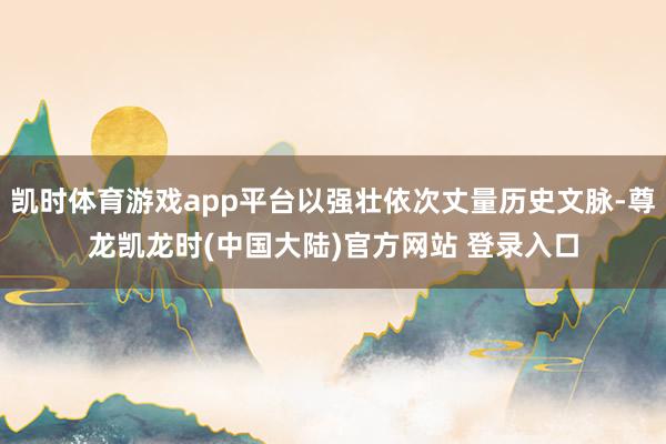 凯时体育游戏app平台以强壮依次丈量历史文脉-尊龙凯龙时(中国大陆)官方网站 登录入口