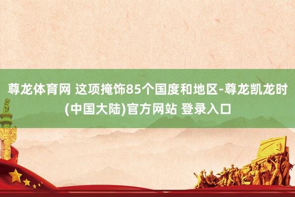 尊龙体育网 这项掩饰85个国度和地区-尊龙凯龙时(中国大陆)官方网站 登录入口