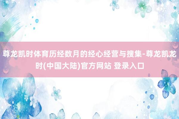 尊龙凯时体育历经数月的经心经营与搜集-尊龙凯龙时(中国大陆)官方网站 登录入口