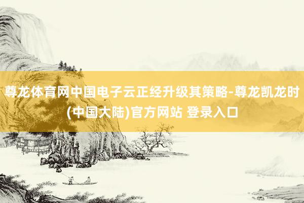 尊龙体育网中国电子云正经升级其策略-尊龙凯龙时(中国大陆)官方网站 登录入口
