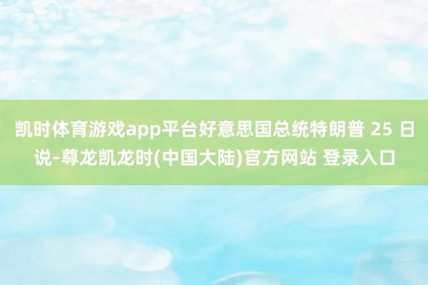 凯时体育游戏app平台好意思国总统特朗普 25 日说-尊龙凯龙时(中国大陆)官方网站 登录入口