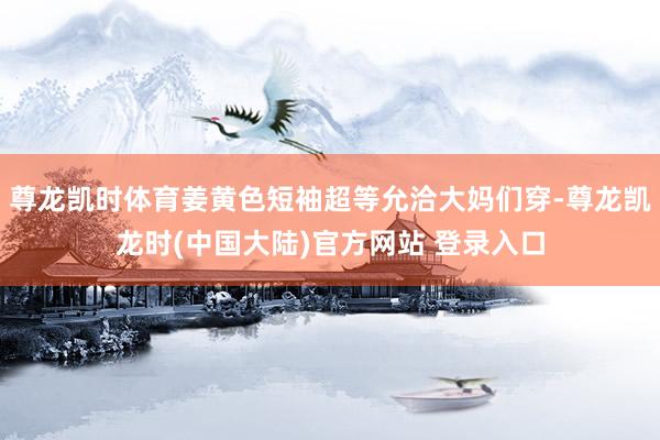 尊龙凯时体育姜黄色短袖超等允洽大妈们穿-尊龙凯龙时(中国大陆)官方网站 登录入口