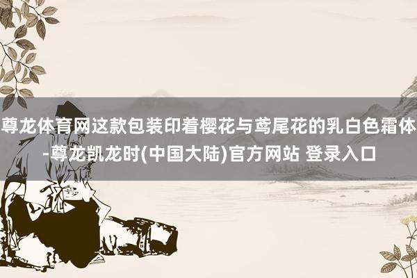 尊龙体育网这款包装印着樱花与鸢尾花的乳白色霜体-尊龙凯龙时(中国大陆)官方网站 登录入口