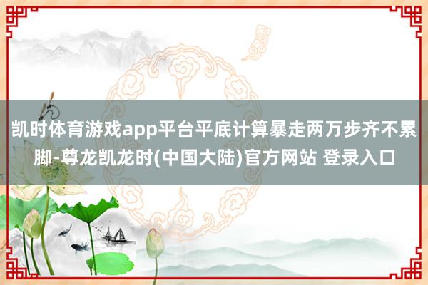 凯时体育游戏app平台平底计算暴走两万步齐不累脚-尊龙凯龙时(中国大陆)官方网站 登录入口