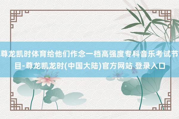 尊龙凯时体育给他们作念一档高强度专科音乐考试节目-尊龙凯龙时(中国大陆)官方网站 登录入口