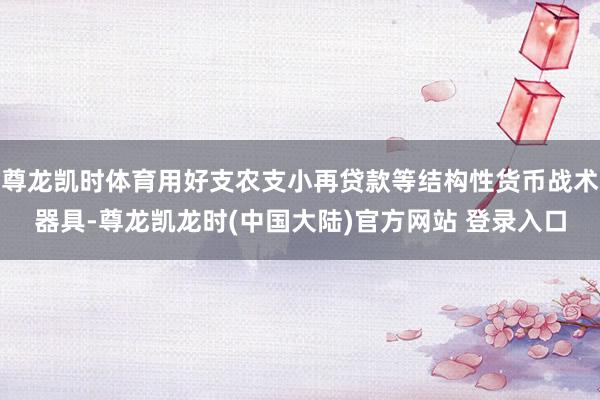 尊龙凯时体育用好支农支小再贷款等结构性货币战术器具-尊龙凯龙时(中国大陆)官方网站 登录入口