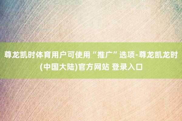 尊龙凯时体育用户可使用“推广”选项-尊龙凯龙时(中国大陆)官方网站 登录入口