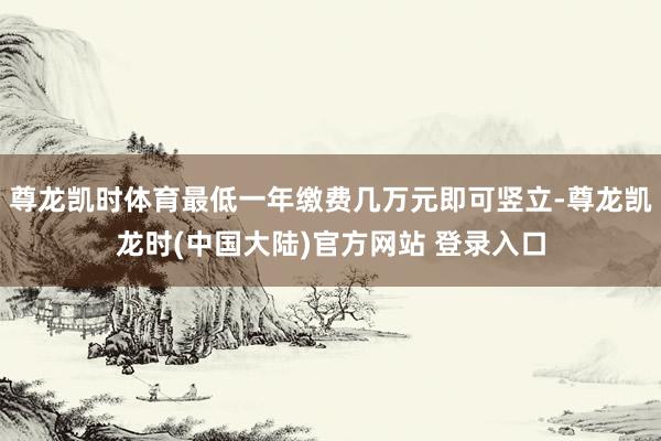 尊龙凯时体育最低一年缴费几万元即可竖立-尊龙凯龙时(中国大陆)官方网站 登录入口