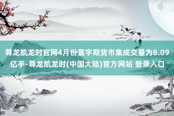 尊龙凯龙时官网4月份寰宇期货市集成交量为8.09亿手-尊龙凯龙时(中国大陆)官方网站 登录入口