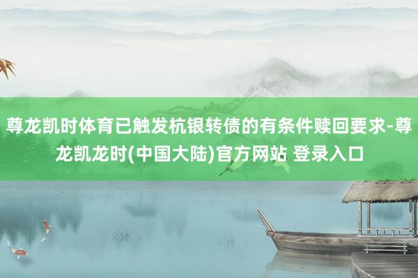 尊龙凯时体育已触发杭银转债的有条件赎回要求-尊龙凯龙时(中国大陆)官方网站 登录入口
