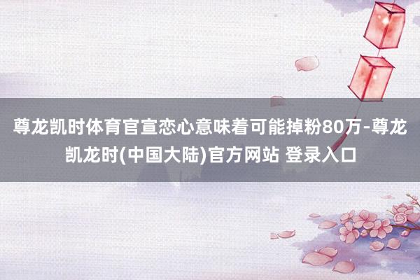 尊龙凯时体育官宣恋心意味着可能掉粉80万-尊龙凯龙时(中国大陆)官方网站 登录入口