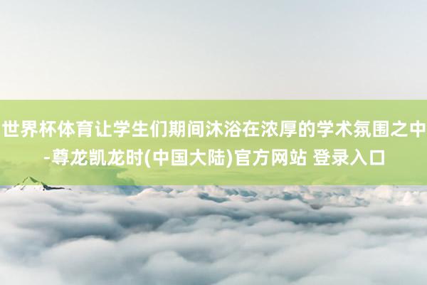 世界杯体育让学生们期间沐浴在浓厚的学术氛围之中-尊龙凯龙时(中国大陆)官方网站 登录入口
