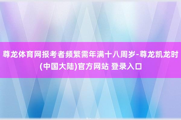 尊龙体育网报考者频繁需年满十八周岁-尊龙凯龙时(中国大陆)官方网站 登录入口